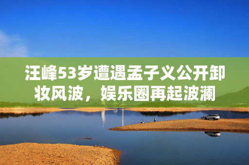 汪峰53岁遭遇孟子义公开卸妆风波，娱乐圈再起波澜