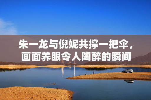 朱一龙与倪妮共撑一把伞，画面养眼令人陶醉的瞬间