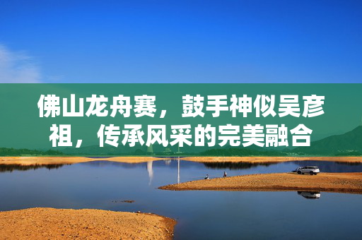 佛山龙舟赛，鼓手神似吴彦祖，传承风采的完美融合