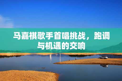 马嘉祺歌手首唱挑战，跑调与机遇的交响