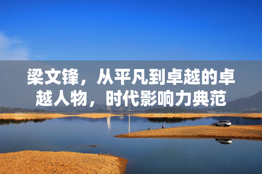梁文锋，从平凡到卓越的卓越人物，时代影响力典范