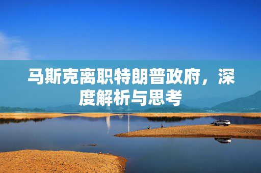 马斯克离职特朗普政府，深度解析与思考