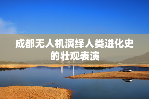 成都无人机演绎人类进化史的壮观表演