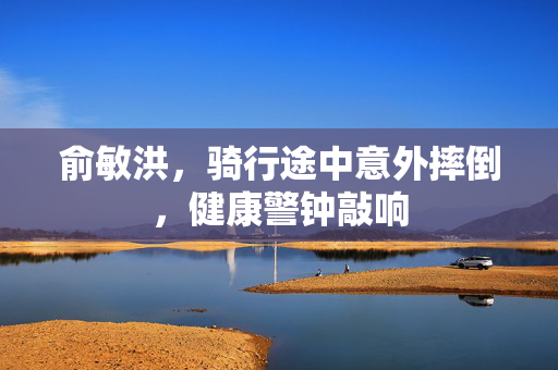 俞敏洪，骑行途中意外摔倒，健康警钟敲响