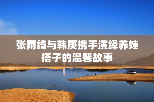 张雨绮与韩庚携手演绎养娃搭子的温馨故事