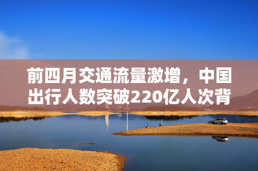 前四月交通流量激增，中国出行人数突破220亿人次背后的原因分析