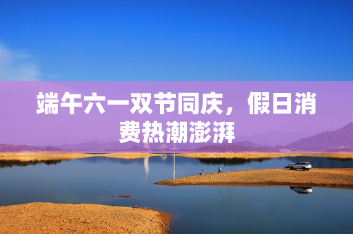 端午六一双节同庆，假日消费热潮澎湃
