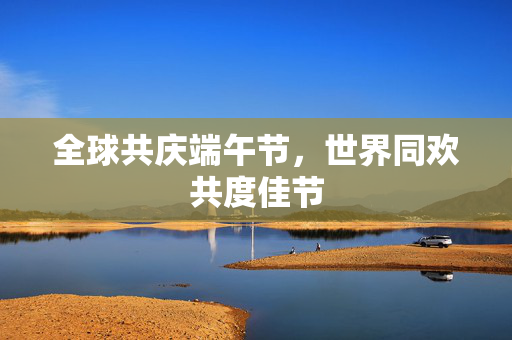 全球共庆端午节，世界同欢共度佳节