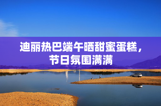 迪丽热巴端午晒甜蜜蛋糕，节日氛围满满