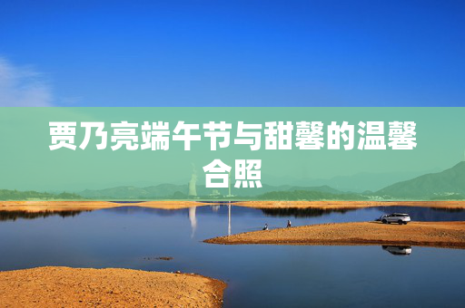 贾乃亮端午节与甜馨的温馨合照