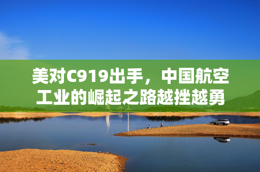 美对C919出手，中国航空工业的崛起之路越挫越勇