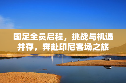 国足全员启程，挑战与机遇并存，奔赴印尼客场之旅