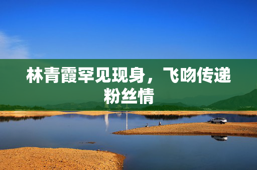林青霞罕见现身，飞吻传递粉丝情
