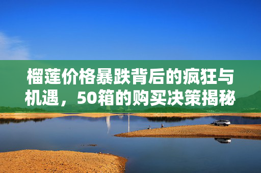 榴莲价格暴跌背后的疯狂与机遇，50箱的购买决策揭秘
