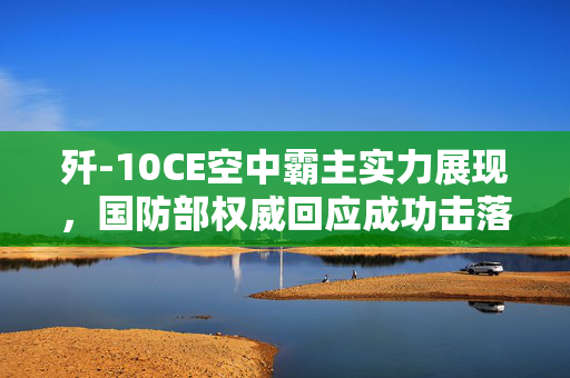 歼-10CE空中霸主实力展现，国防部权威回应成功击落多架敌机