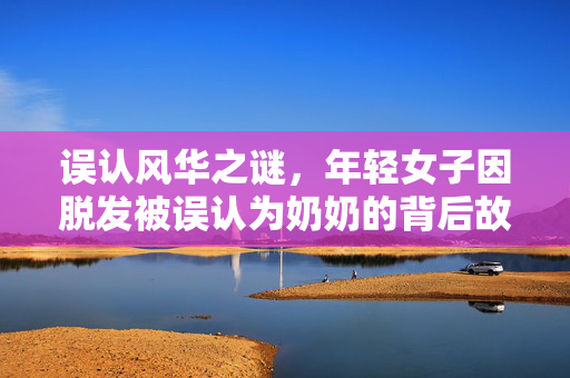 误认风华之谜，年轻女子因脱发被误认为奶奶的背后故事