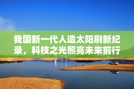 我国新一代人造太阳刷新纪录，科技之光照亮未来前行之路
