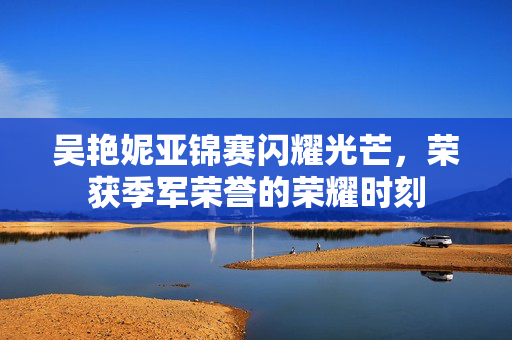 吴艳妮亚锦赛闪耀光芒，荣获季军荣誉的荣耀时刻