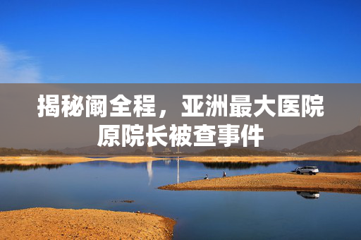 揭秘阚全程，亚洲最大医院原院长被查事件
