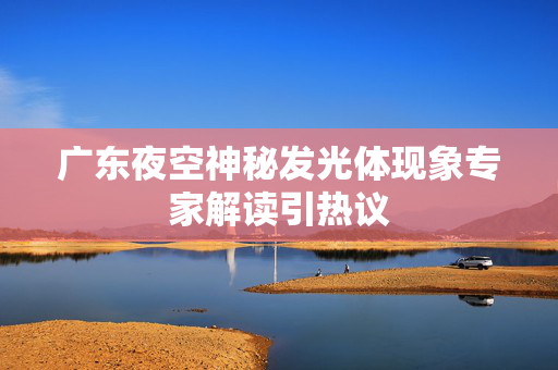 广东夜空神秘发光体现象专家解读引热议