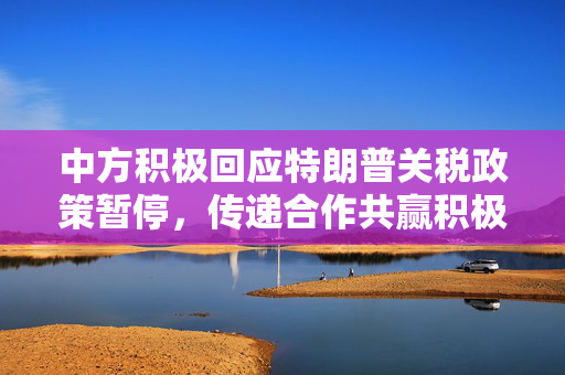 中方积极回应特朗普关税政策暂停，传递合作共赢积极信号