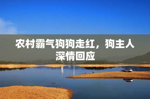 农村霸气狗狗走红，狗主人深情回应