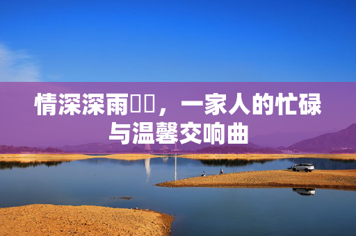 情深深雨濛濛，一家人的忙碌与温馨交响曲
