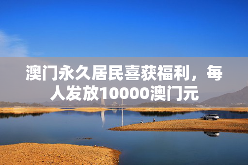 澳门永久居民喜获福利，每人发放10000澳门元