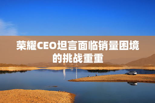 荣耀CEO坦言面临销量困境的挑战重重