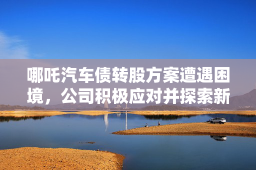 哪吒汽车债转股方案遭遇困境，公司积极应对并探索新出路