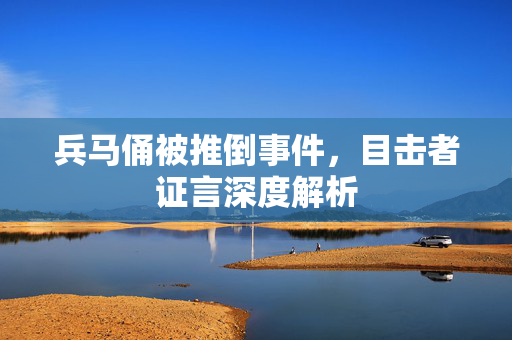 兵马俑被推倒事件，目击者证言深度解析