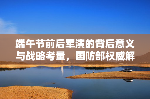 端午节前后军演的背后意义与战略考量，国防部权威解读