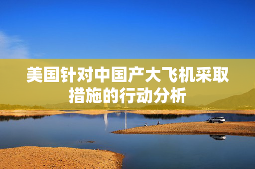 美国针对中国产大飞机采取措施的行动分析