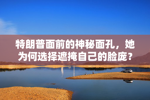 特朗普面前的神秘面孔，她为何选择遮掩自己的脸庞？