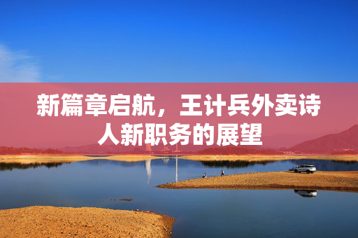 新篇章启航，王计兵外卖诗人新职务的展望