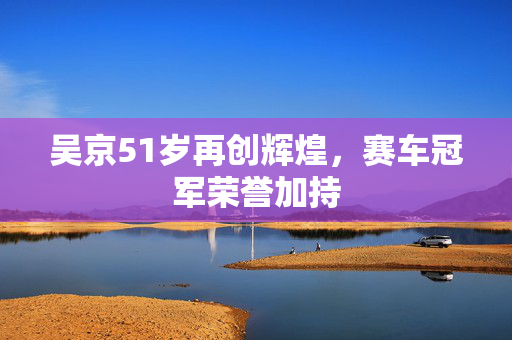 吴京51岁再创辉煌，赛车冠军荣誉加持