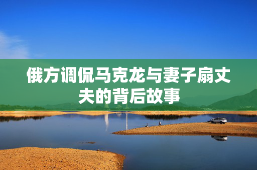 俄方调侃马克龙与妻子扇丈夫的背后故事
