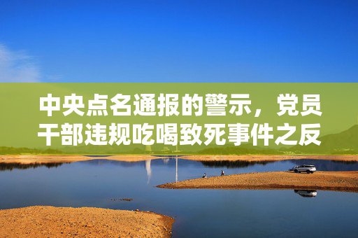 中央点名通报的警示，党员干部违规吃喝致死事件之反思
