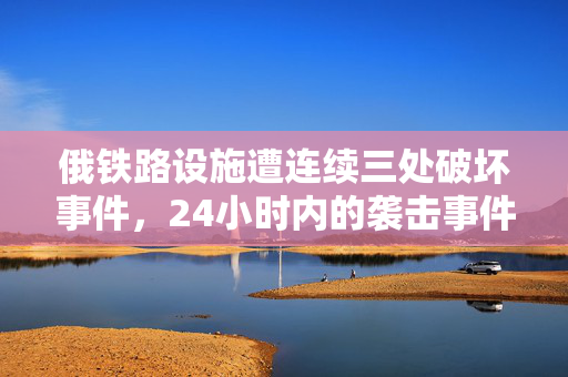 俄铁路设施遭连续三处破坏事件，24小时内的袭击事件