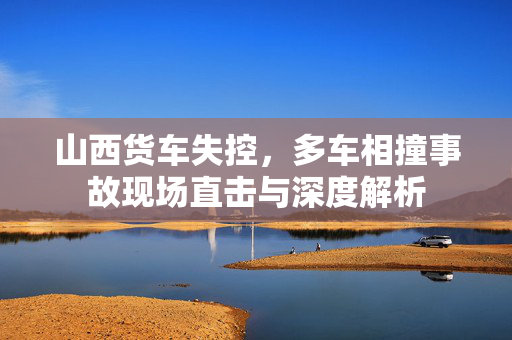 山西货车失控，多车相撞事故现场直击与深度解析