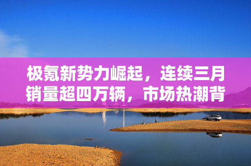 极氪新势力崛起，连续三月销量超四万辆，市场热潮背后的秘密