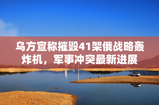 乌方宣称摧毁41架俄战略轰炸机，军事冲突最新进展