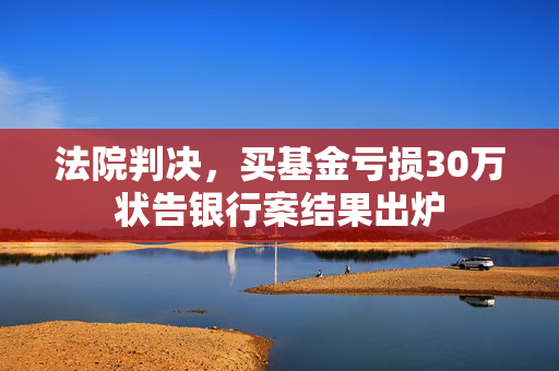 法院判决，买基金亏损30万状告银行案结果出炉