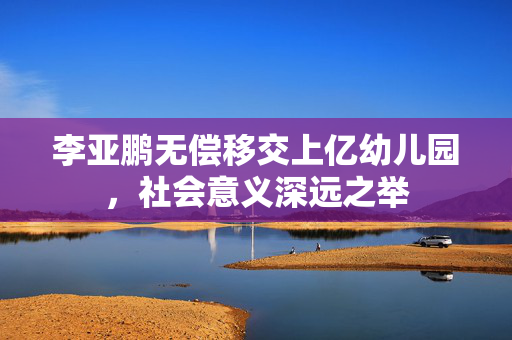 李亚鹏无偿移交上亿幼儿园，社会意义深远之举