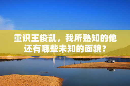 重识王俊凯，我所熟知的他还有哪些未知的面貌？