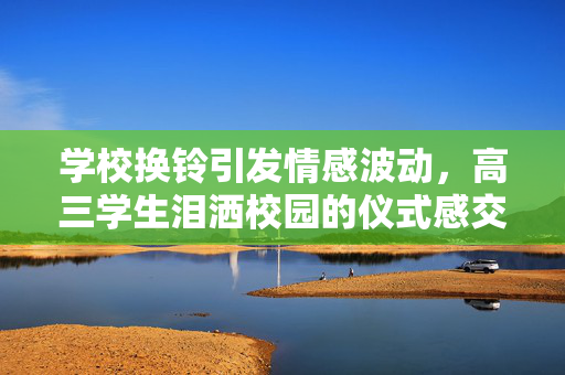 学校换铃引发情感波动，高三学生泪洒校园的仪式感交织