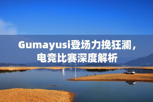 Gumayusi登场力挽狂澜，电竞比赛深度解析