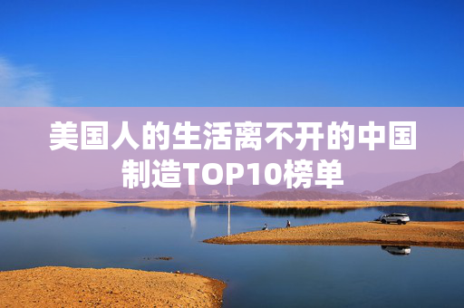 美国人的生活离不开的中国制造TOP10榜单