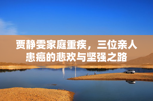 贾静雯家庭重疾，三位亲人患癌的悲欢与坚强之路