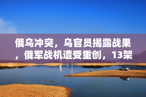俄乌冲突，乌官员揭露战果，俄军战机遭受重创，13架被完全摧毁